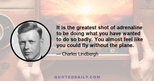 It is the greatest shot of adrenaline to be doing what you have wanted to do so badly. You almost feel like you could fly without the plane.