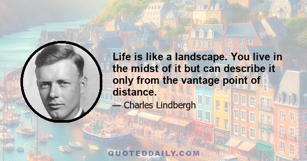 Life is like a landscape. You live in the midst of it but can describe it only from the vantage point of distance.