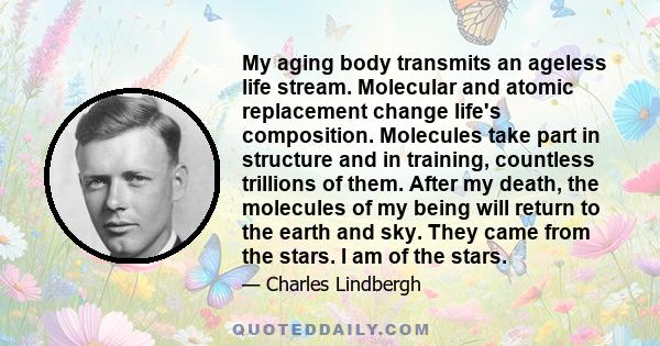 My aging body transmits an ageless life stream. Molecular and atomic replacement change life's composition. Molecules take part in structure and in training, countless trillions of them. After my death, the molecules of 