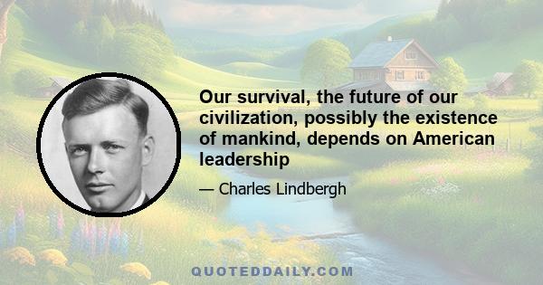 Our survival, the future of our civilization, possibly the existence of mankind, depends on American leadership