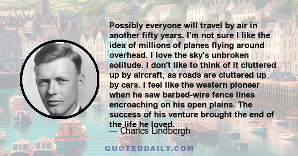 Possibly everyone will travel by air in another fifty years. I'm not sure I like the idea of millions of planes flying around overhead. I love the sky's unbroken solitude. I don't like to think of it cluttered up by