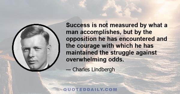 Success is not measured by what a man accomplishes, but by the opposition he has encountered and the courage with which he has maintained the struggle against overwhelming odds.