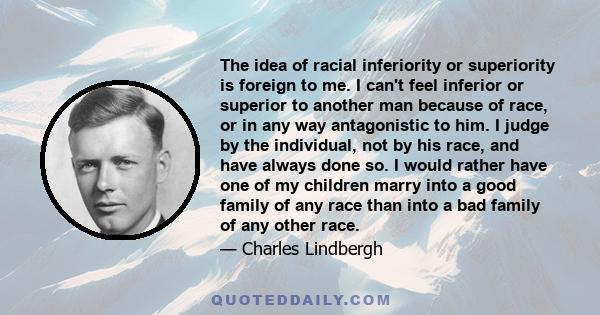 The idea of racial inferiority or superiority is foreign to me. I can't feel inferior or superior to another man because of race, or in any way antagonistic to him. I judge by the individual, not by his race, and have