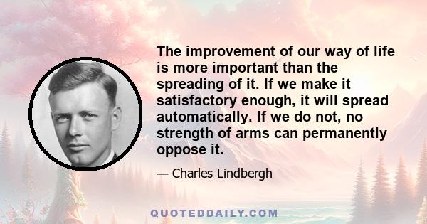 The improvement of our way of life is more important than the spreading of it. If we make it satisfactory enough, it will spread automatically. If we do not, no strength of arms can permanently oppose it.