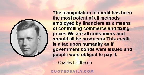 The manipulation of credit has been the most potent of all methods employed by financiers as a means of controlling commerce and fixing prices.We are all consumers and should all be producers.This credit is a tax upon