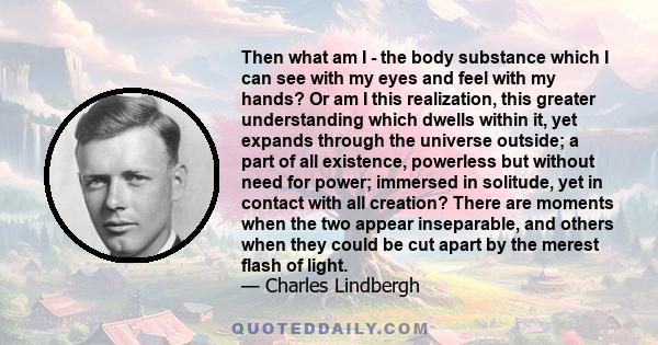 Then what am I - the body substance which I can see with my eyes and feel with my hands? Or am I this realization, this greater understanding which dwells within it, yet expands through the universe outside; a part of