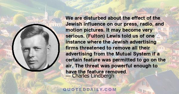 We are disturbed about the effect of the Jewish influence on our press, radio, and motion pictures. It may become very serious. (Fulton) Lewis told us of one instance where the Jewish advertising firms threatened to