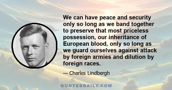 We can have peace and security only so long as we band together to preserve that most priceless possession, our inheritance of European blood, only so long as we guard ourselves against attack by foreign armies and