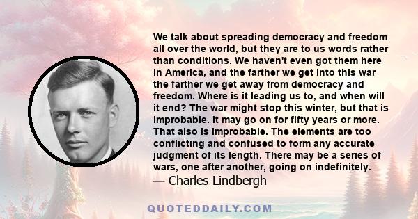 We talk about spreading democracy and freedom all over the world, but they are to us words rather than conditions. We haven't even got them here in America, and the farther we get into this war the farther we get away