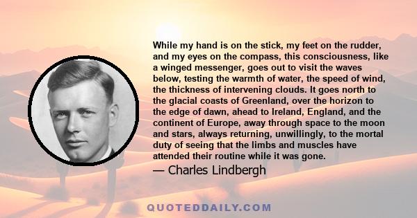 While my hand is on the stick, my feet on the rudder, and my eyes on the compass, this consciousness, like a winged messenger, goes out to visit the waves below, testing the warmth of water, the speed of wind, the