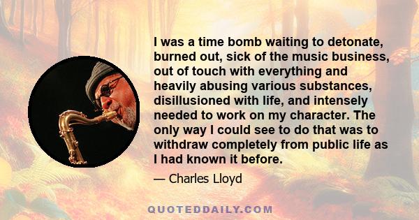 I was a time bomb waiting to detonate, burned out, sick of the music business, out of touch with everything and heavily abusing various substances, disillusioned with life, and intensely needed to work on my character.