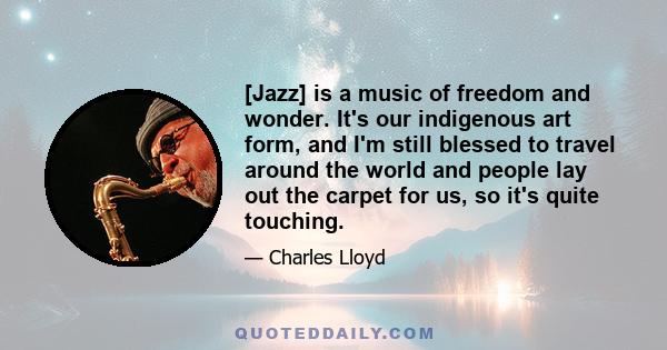 [Jazz] is a music of freedom and wonder. It's our indigenous art form, and I'm still blessed to travel around the world and people lay out the carpet for us, so it's quite touching.