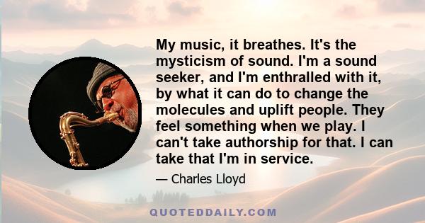 My music, it breathes. It's the mysticism of sound. I'm a sound seeker, and I'm enthralled with it, by what it can do to change the molecules and uplift people. They feel something when we play. I can't take authorship