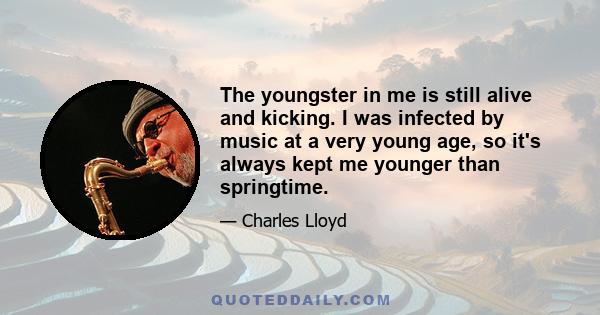 The youngster in me is still alive and kicking. I was infected by music at a very young age, so it's always kept me younger than springtime.