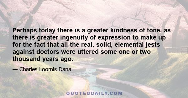 Perhaps today there is a greater kindness of tone, as there is greater ingenuity of expression to make up for the fact that all the real, solid, elemental jests against doctors were uttered some one or two thousand