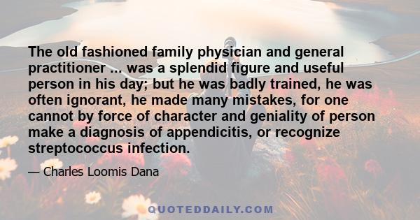 The old fashioned family physician and general practitioner ... was a splendid figure and useful person in his day; but he was badly trained, he was often ignorant, he made many mistakes, for one cannot by force of