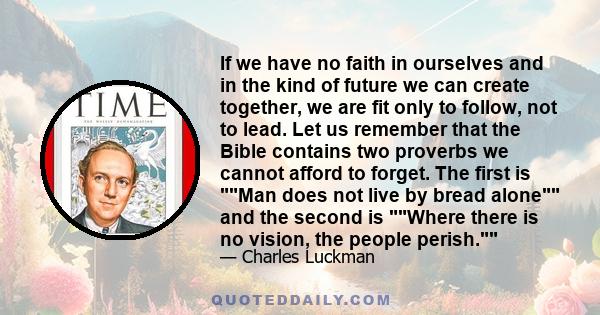 If we have no faith in ourselves and in the kind of future we can create together, we are fit only to follow, not to lead. Let us remember that the Bible contains two proverbs we cannot afford to forget. The first is