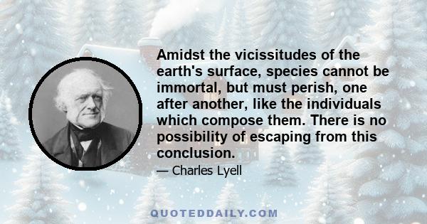 Amidst the vicissitudes of the earth's surface, species cannot be immortal, but must perish, one after another, like the individuals which compose them. There is no possibility of escaping from this conclusion.