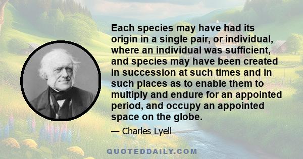 Each species may have had its origin in a single pair, or individual, where an individual was sufficient, and species may have been created in succession at such times and in such places as to enable them to multiply