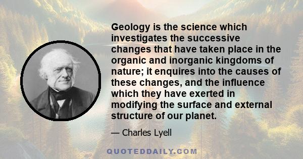 Geology is the science which investigates the successive changes that have taken place in the organic and inorganic kingdoms of nature; it enquires into the causes of these changes, and the influence which they have