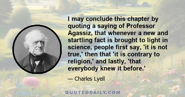 I may conclude this chapter by quoting a saying of Professor Agassiz, that whenever a new and startling fact is brought to light in science, people first say, 'it is not true,' then that 'it is contrary to religion,'