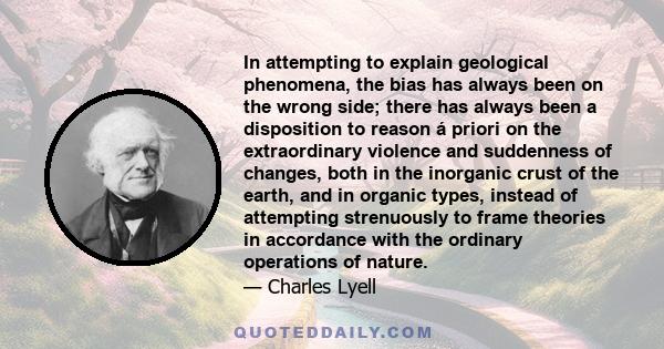 In attempting to explain geological phenomena, the bias has always been on the wrong side; there has always been a disposition to reason á priori on the extraordinary violence and suddenness of changes, both in the