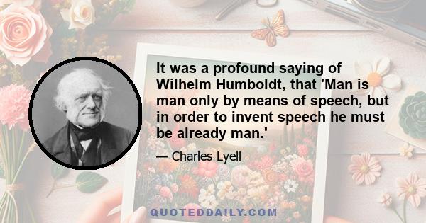 It was a profound saying of Wilhelm Humboldt, that 'Man is man only by means of speech, but in order to invent speech he must be already man.'