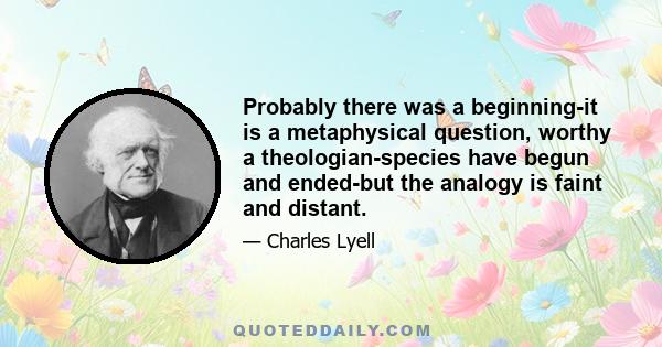 Probably there was a beginning-it is a metaphysical question, worthy a theologian-species have begun and ended-but the analogy is faint and distant.