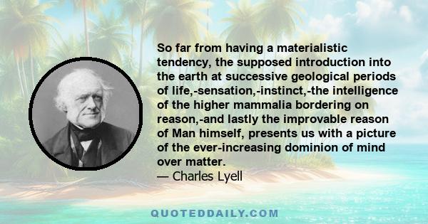 So far from having a materialistic tendency, the supposed introduction into the earth at successive geological periods of life,-sensation,-instinct,-the intelligence of the higher mammalia bordering on reason,-and