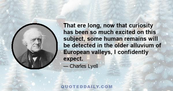 That ere long, now that curiosity has been so much excited on this subject, some human remains will be detected in the older alluvium of European valleys, I confidently expect.