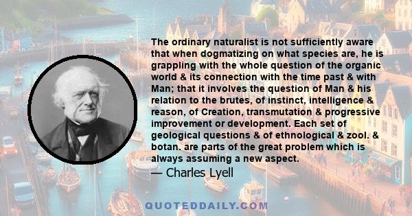 The ordinary naturalist is not sufficiently aware that when dogmatizing on what species are, he is grappling with the whole question of the organic world & its connection with the time past & with Man; that it involves