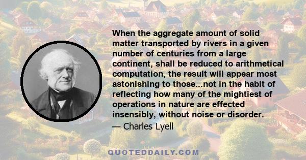 When the aggregate amount of solid matter transported by rivers in a given number of centuries from a large continent, shall be reduced to arithmetical computation, the result will appear most astonishing to those...not 