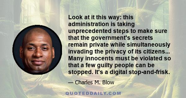 Look at it this way: this administration is taking unprecedented steps to make sure that the government's secrets remain private while simultaneously invading the privacy of its citizens... Many innocents must be