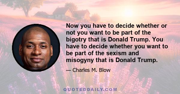 Now you have to decide whether or not you want to be part of the bigotry that is Donald Trump. You have to decide whether you want to be part of the sexism and misogyny that is Donald Trump.