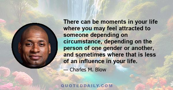 There can be moments in your life where you may feel attracted to someone depending on circumstance, depending on the person of one gender or another, and sometimes where that is less of an influence in your life.