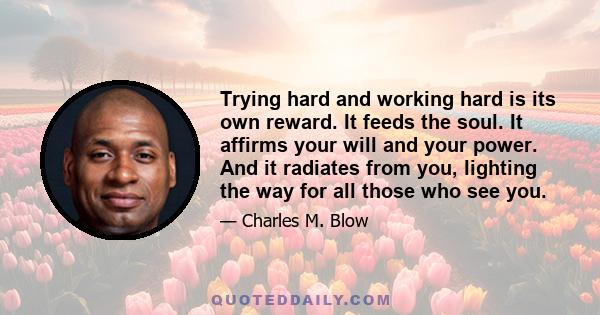 Trying hard and working hard is its own reward. It feeds the soul. It affirms your will and your power. And it radiates from you, lighting the way for all those who see you.