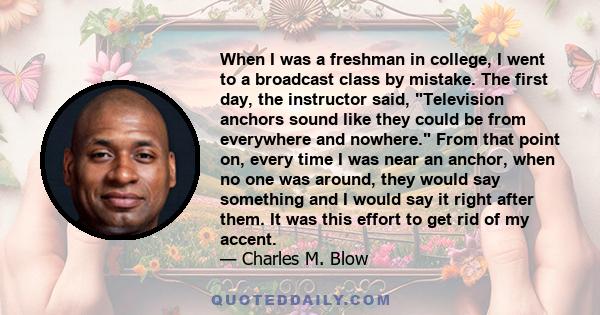 When I was a freshman in college, I went to a broadcast class by mistake. The first day, the instructor said, Television anchors sound like they could be from everywhere and nowhere. From that point on, every time I was 