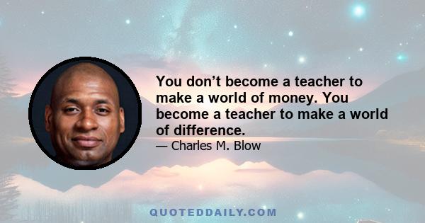 You don’t become a teacher to make a world of money. You become a teacher to make a world of difference.