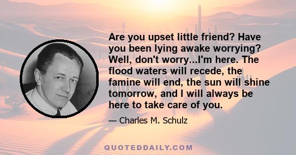 Are you upset little friend? Have you been lying awake worrying? Well, don't worry...I'm here. The flood waters will recede, the famine will end, the sun will shine tomorrow, and I will always be here to take care of