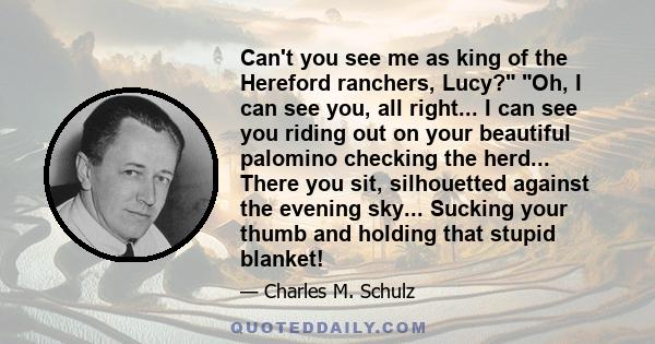 Can't you see me as king of the Hereford ranchers, Lucy? Oh, I can see you, all right... I can see you riding out on your beautiful palomino checking the herd... There you sit, silhouetted against the evening sky...