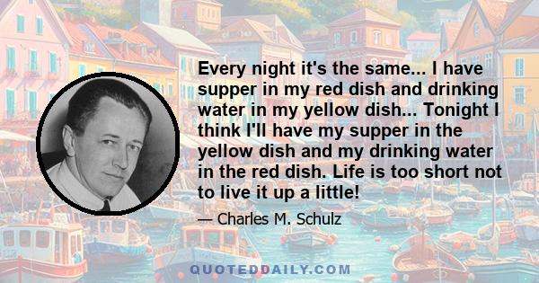 Every night it's the same... I have supper in my red dish and drinking water in my yellow dish... Tonight I think I'll have my supper in the yellow dish and my drinking water in the red dish. Life is too short not to