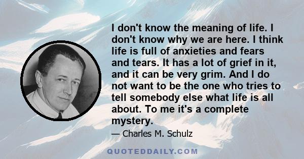 I don't know the meaning of life. I don't know why we are here. I think life is full of anxieties and fears and tears. It has a lot of grief in it, and it can be very grim. And I do not want to be the one who tries to