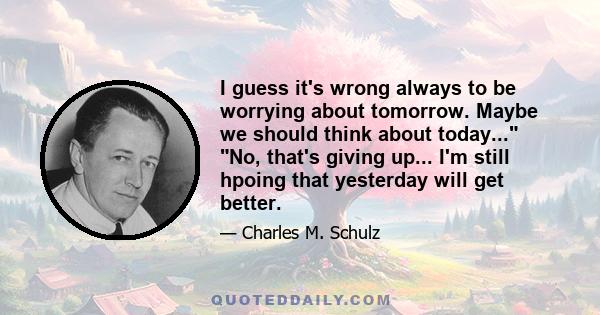 I guess it's wrong always to be worrying about tomorrow. Maybe we should think about today... No, that's giving up... I'm still hpoing that yesterday will get better.