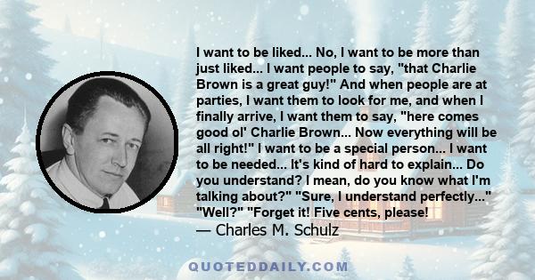 I want to be liked... No, I want to be more than just liked... I want people to say, that Charlie Brown is a great guy! And when people are at parties, I want them to look for me, and when I finally arrive, I want them