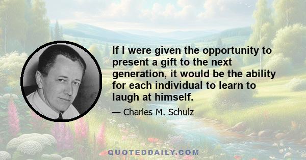 If I were given the opportunity to present a gift to the next generation, it would be the ability for each individual to learn to laugh at himself.