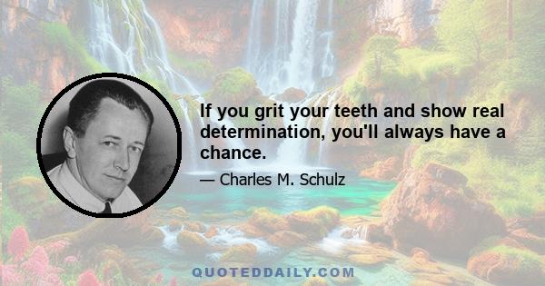 If you grit your teeth and show real determination, you'll always have a chance.