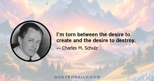 I’m torn between the desire to create and the desire to destroy.