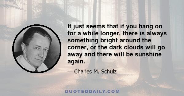 It just seems that if you hang on for a while longer, there is always something bright around the corner, or the dark clouds will go away and there will be sunshine again.