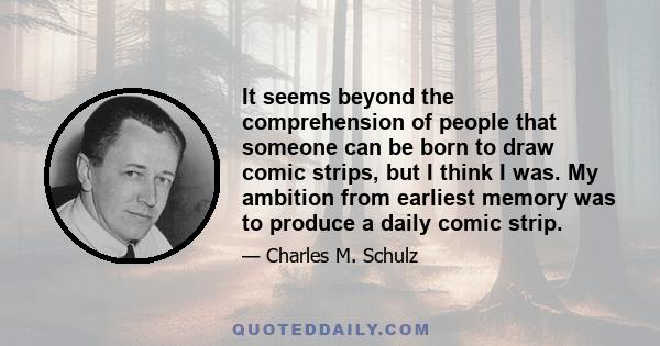 It seems beyond the comprehension of people that someone can be born to draw comic strips, but I think I was. My ambition from earliest memory was to produce a daily comic strip.