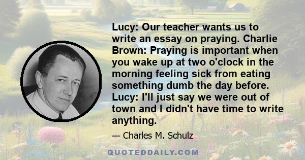 Lucy: Our teacher wants us to write an essay on praying. Charlie Brown: Praying is important when you wake up at two o'clock in the morning feeling sick from eating something dumb the day before. Lucy: I'll just say we